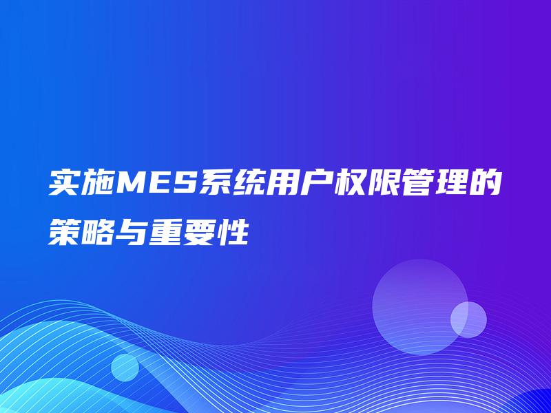 实施MES系统用户权限管理的策略与重要性 实施MES系统用户权限管理的策略与重要性
