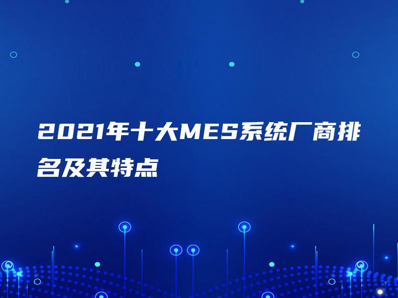 2021年十大MES系统厂商排名及其特点 2021年十大MES系统厂商排名及其特点