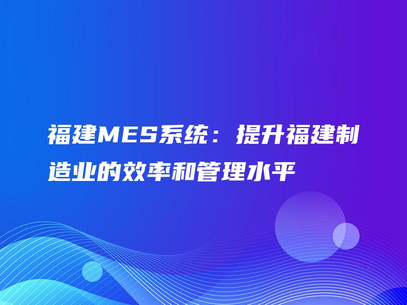 福建MES系统:提升福建制造业的效率和管理水平 福建MES系统:提升福建制造业的效率和管理水平