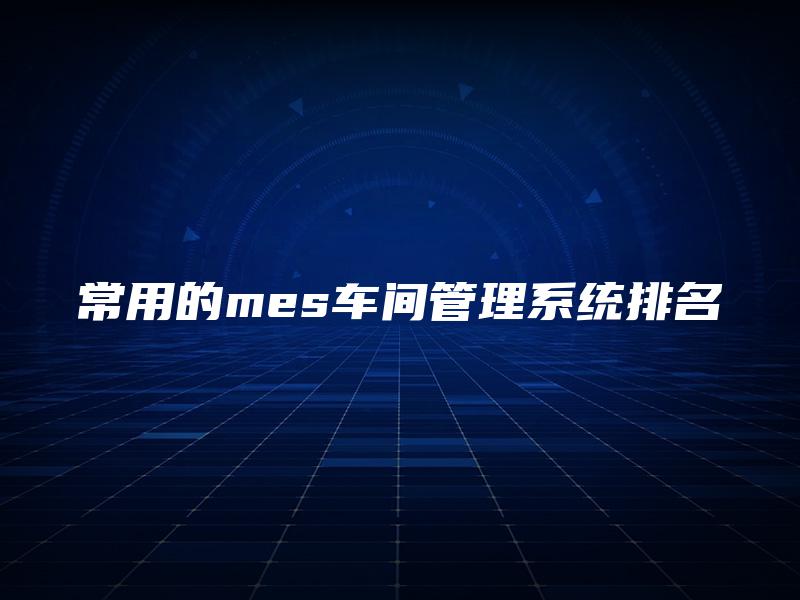 常用的mes车间管理系统排名 常用的mes车间管理系统排名