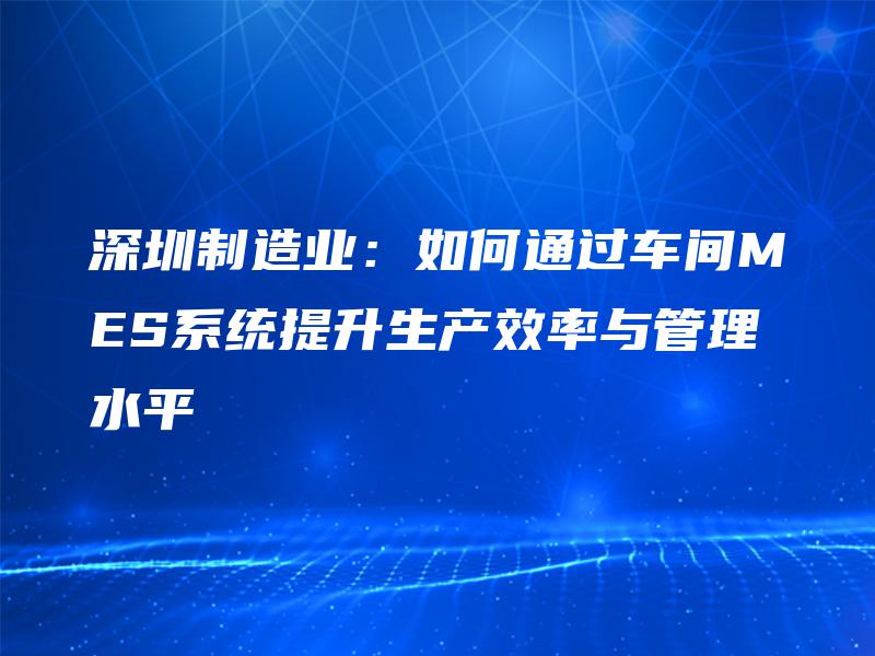 深圳制造业：如何通过车间MES系统提升生产效率与管理水平