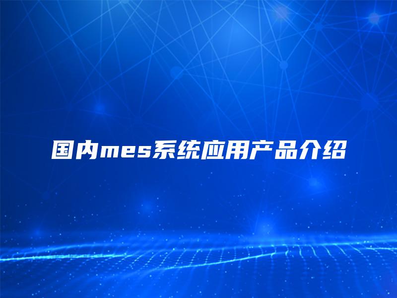 国内mes系统应用产品介绍 国内mes系统应用产品介绍