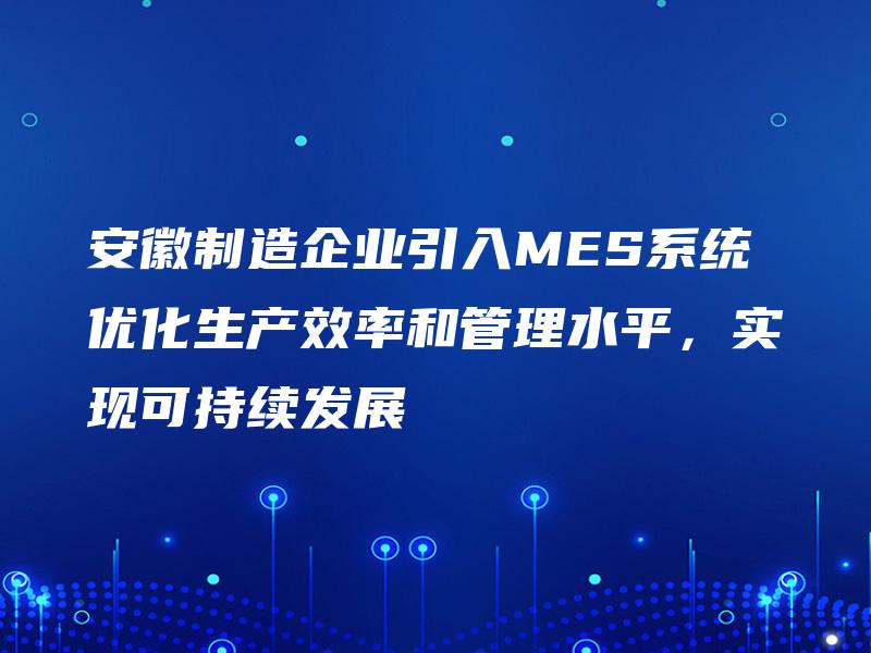 安徽制造企业引入MES系统优化生产效率和管理水平，实现可持续发展