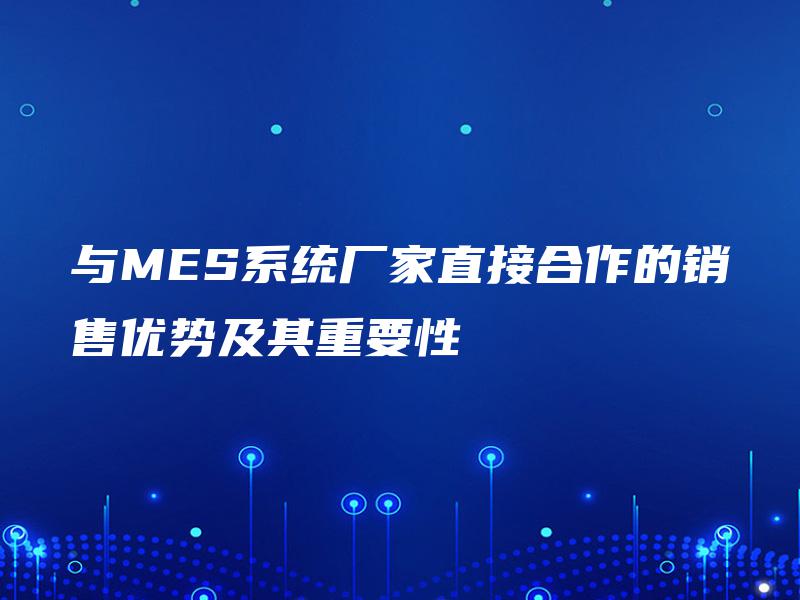 与MES系统厂家直接合作的销售优势及其重要性 与MES系统厂家直接合作的销售优势及其重要性