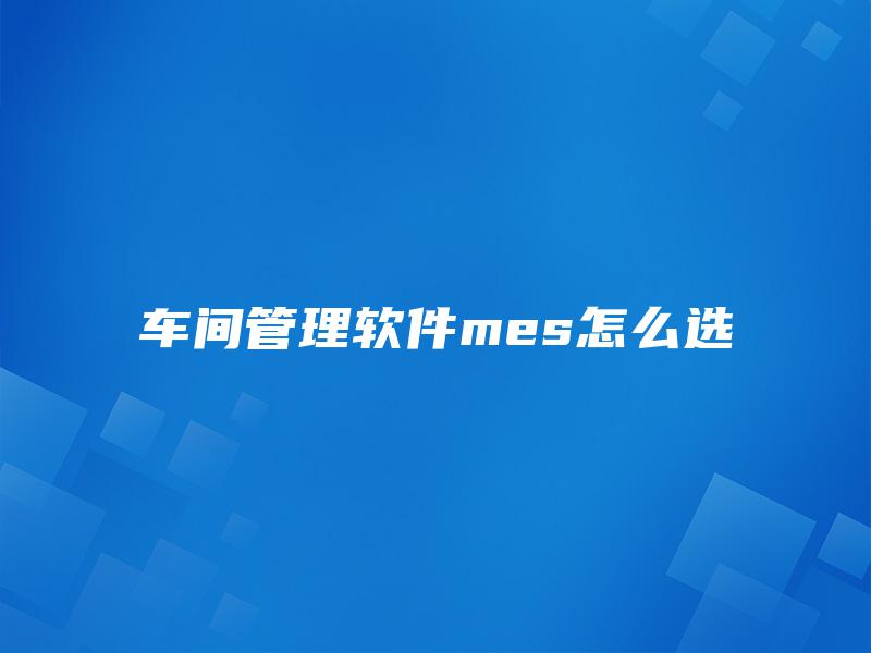 车间管理软件mes怎么选 车间管理软件mes怎么选