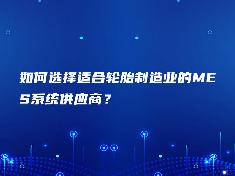 如何选择适合轮胎制造业的MES系统供应商? 如何选择适合轮胎制造业的MES系统供应商?