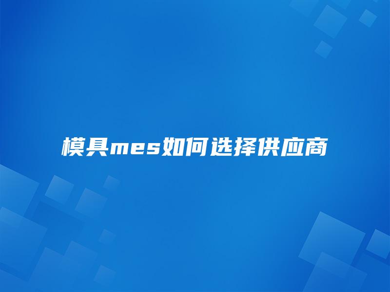 模具mes如何选择供应商 模具mes如何选择供应商