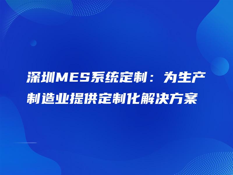 深圳MES系统定制：为生产制造业提供定制化解决方案