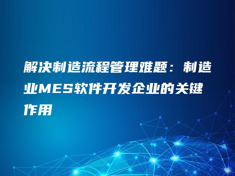 解决制造流程管理难题：制造业MES软件开发企业的关键作用