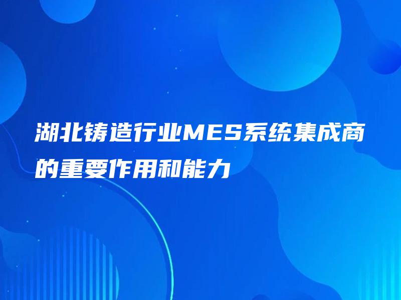 湖北铸造行业MES系统集成商的重要作用和能力