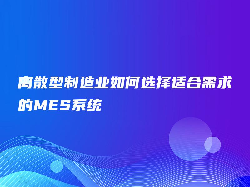 离散型制造业如何选择适合需求的MES系统 离散型制造业如何选择适合需求的MES系统