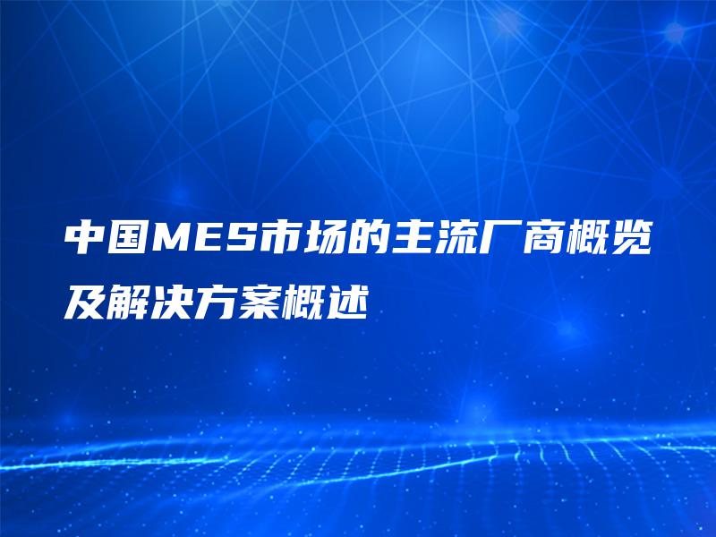 中国MES市场的主流厂商概览及解决方案概述 中国MES市场的主流厂商概览及解决方案概述