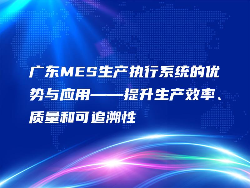 广东MES生产执行系统的优势与应用——提升生产效率、质量和可追溯性 广东MES生产执行系统的优势与应用——提升生产效率、质量和可追溯性