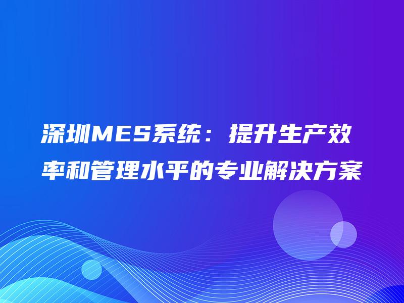 深圳MES系统：提升生产效率和管理水平的专业解决方案
