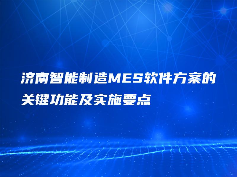 济南智能制造MES软件方案的关键功能及实施要点 济南智能制造MES软件方案的关键功能及实施要点