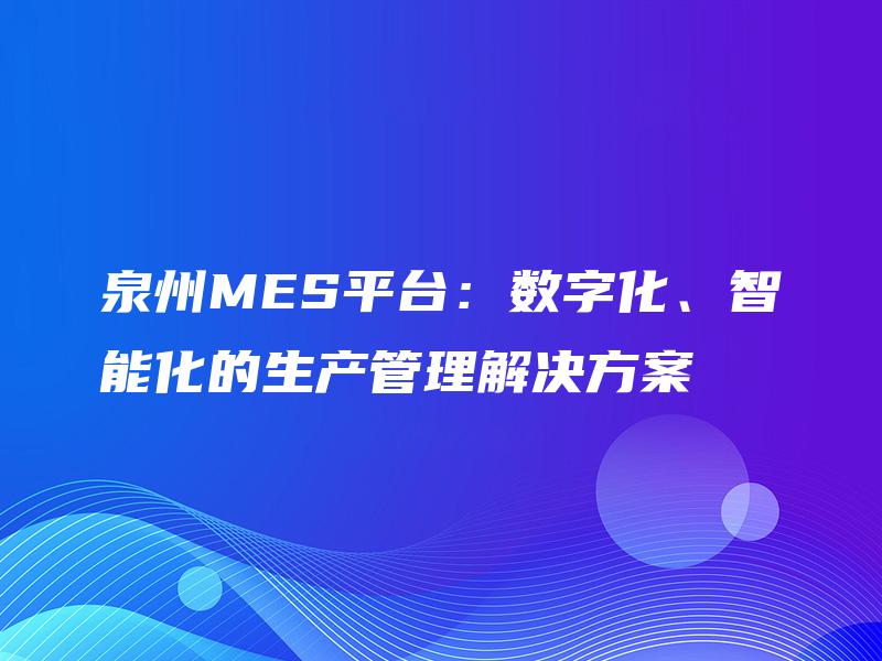 泉州MES平台:数字化、智能化的生产管理解决方案 泉州MES平台:数字化、智能化的生产管理解决方案