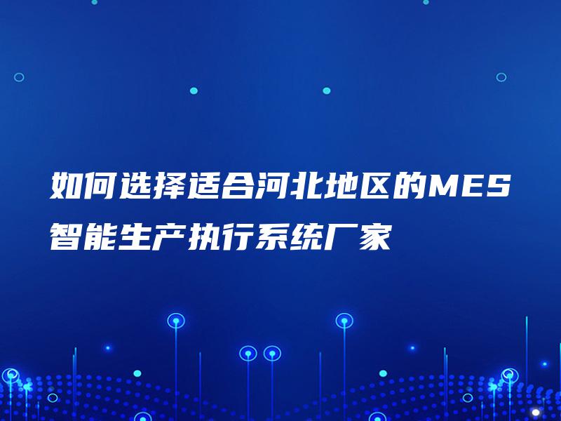 如何选择适合河北地区的MES智能生产执行系统厂家 如何选择适合河北地区的MES智能生产执行系统厂家