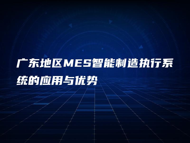 广东地区MES智能制造执行系统的应用与优势
