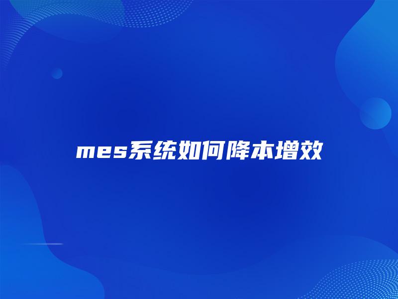 mes系统如何降本增效 mes系统如何降本增效