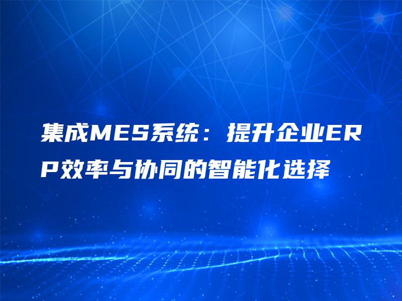 集成MES系统:提升企业ERP效率与协同的智能化选择 集成MES系统:提升企业ERP效率与协同的智能化选择