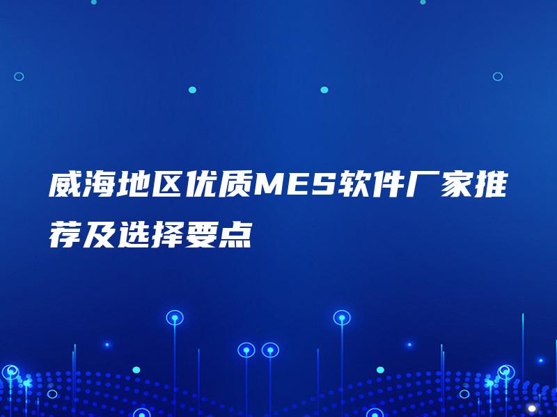 威海地区优质MES软件厂家推荐及选择要点 威海地区优质MES软件厂家推荐及选择要点