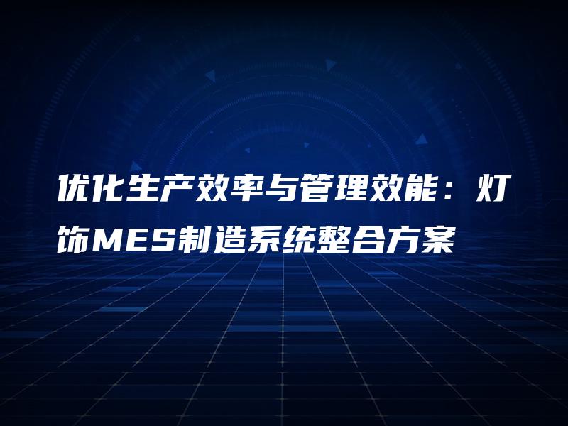 优化生产效率与管理效能:灯饰MES制造系统整合方案 优化生产效率与管理效能:灯饰MES制造系统整合方案