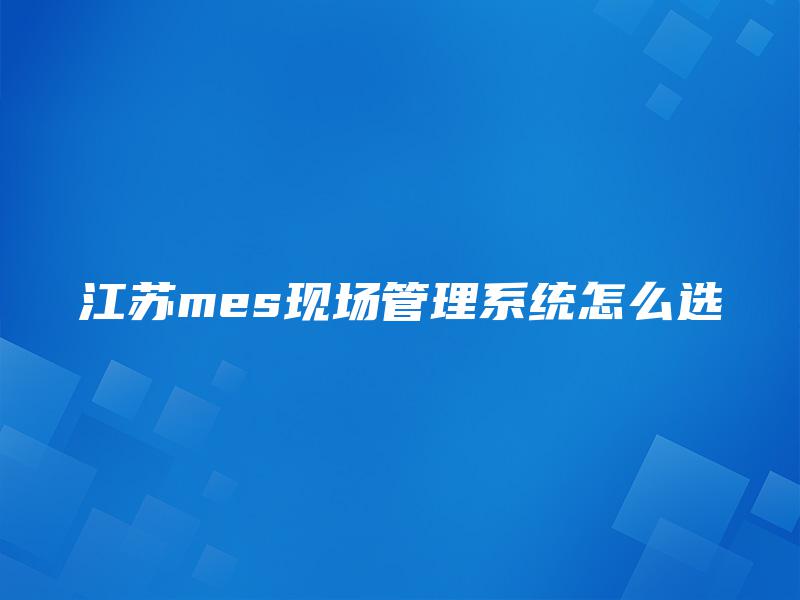 江苏mes现场管理系统怎么选