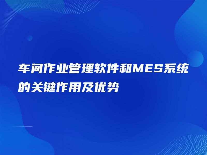 车间作业管理软件和MES系统的关键作用及优势