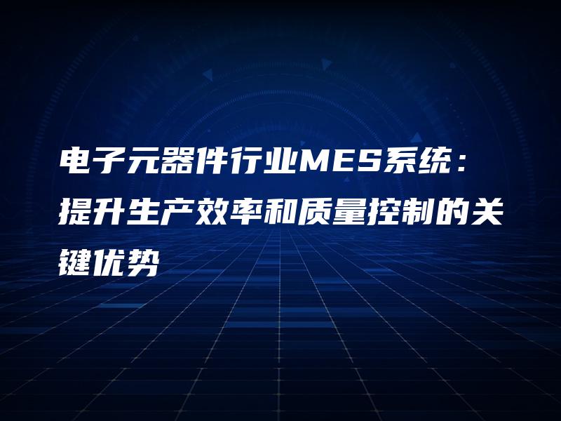 电子元器件行业MES系统：提升生产效率和质量控制的关键优势