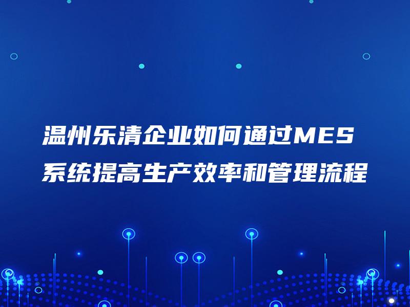 温州乐清企业如何通过MES系统提高生产效率和管理流程