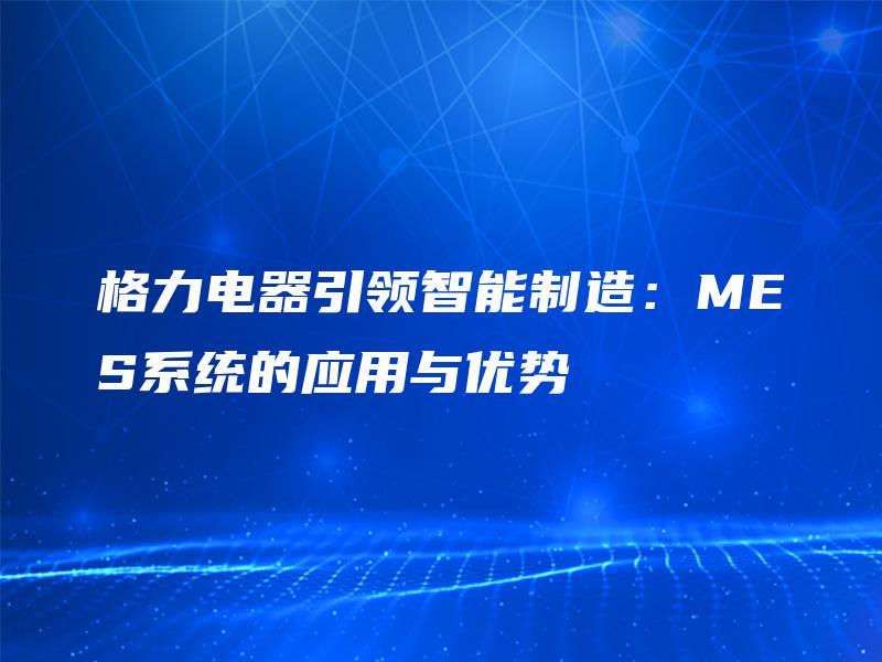 格力电器引领智能制造:MES系统的应用与优势 格力电器引领智能制造:MES系统的应用与优势