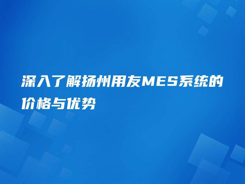 深入了解扬州用友MES系统的价格与优势 深入了解扬州用友MES系统的价格与优势