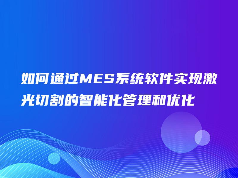 如何通过MES系统软件实现激光切割的智能化管理和优化 如何通过MES系统软件实现激光切割的智能化管理和优化