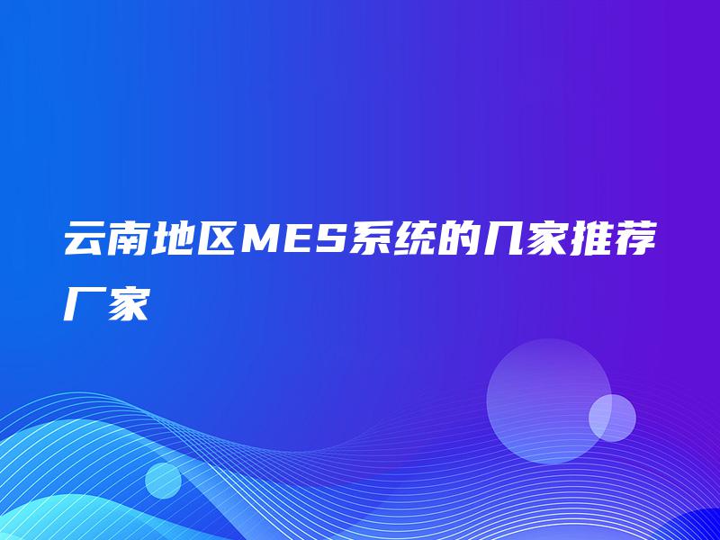 云南地区MES系统的几家推荐厂家 云南地区MES系统的几家推荐厂家