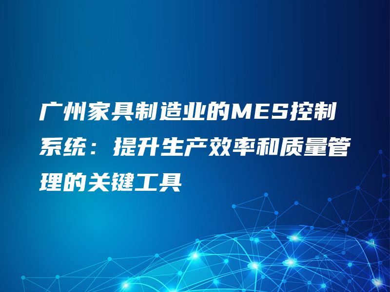 广州家具制造业的MES控制系统：提升生产效率和质量管理的关键工具
