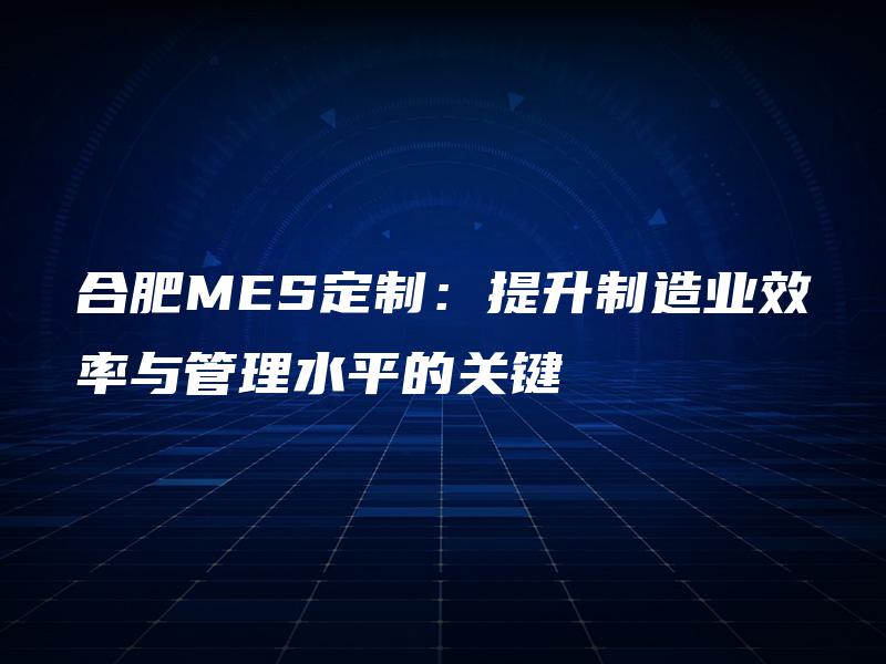 合肥MES定制：提升制造业效率与管理水平的关键