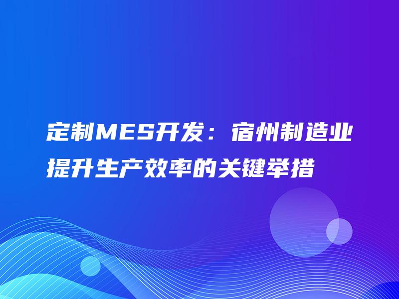 定制MES开发：宿州制造业提升生产效率的关键举措