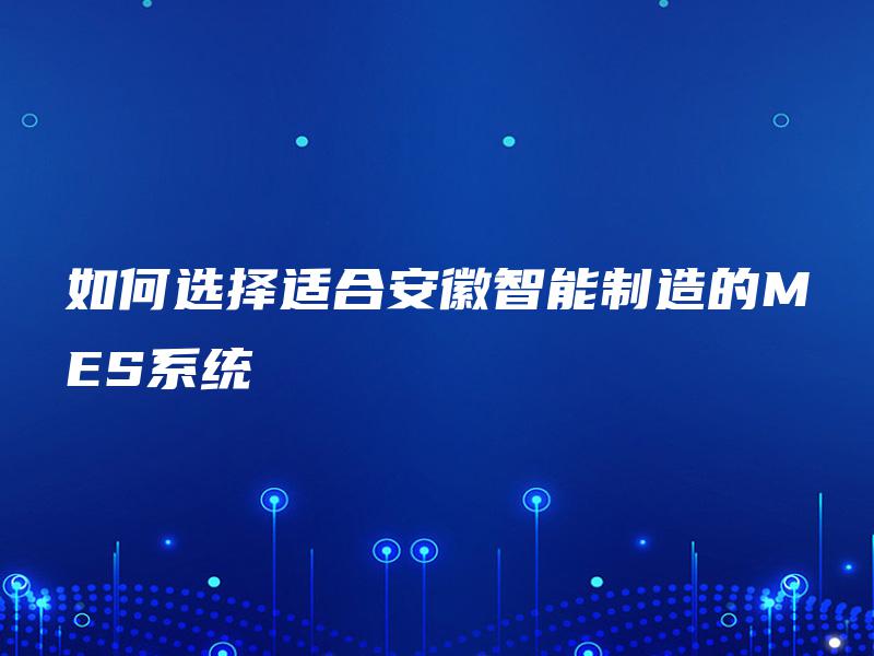 如何选择适合安徽智能制造的MES系统 如何选择适合安徽智能制造的MES系统