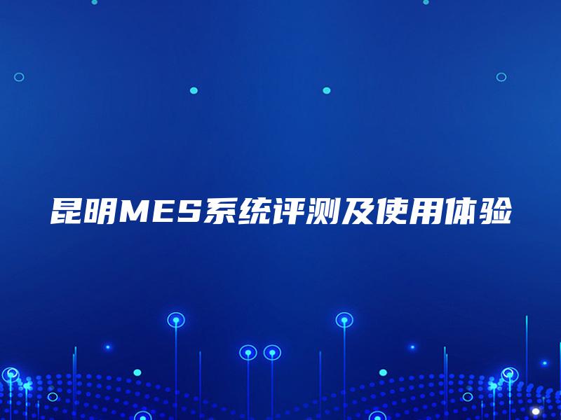昆明MES系统评测及使用体验 昆明MES系统评测及使用体验