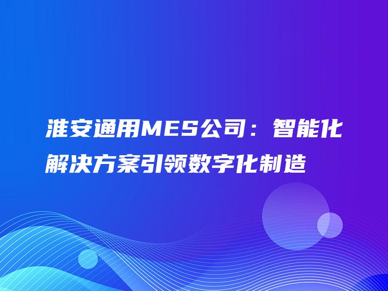 淮安通用MES公司:智能化解决方案引领数字化制造 淮安通用MES公司:智能化解决方案引领数字化制造