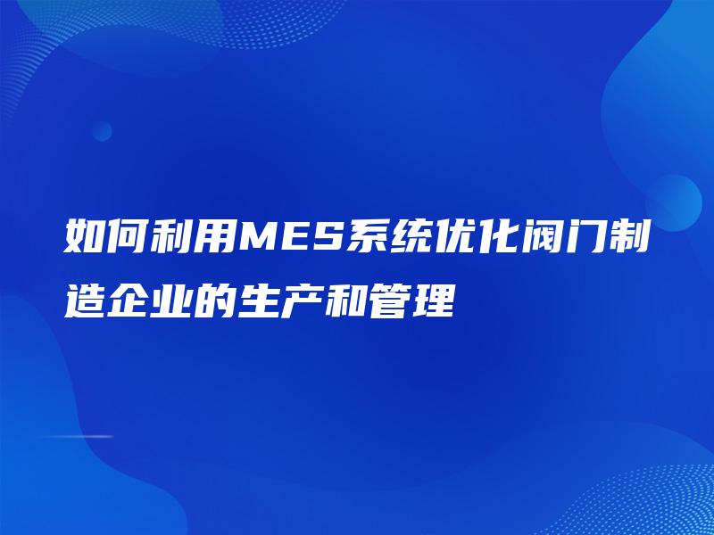 如何利用MES系统优化阀门制造企业的生产和管理