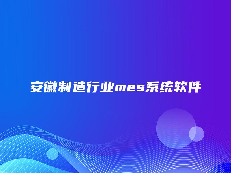 安徽制造行业mes系统软件 安徽制造行业mes系统软件