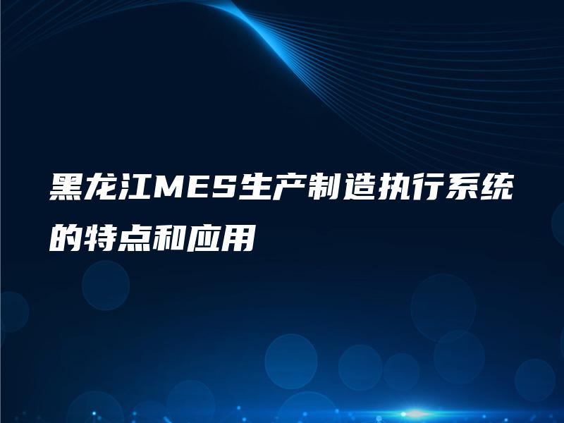 黑龙江MES生产制造执行系统的特点和应用