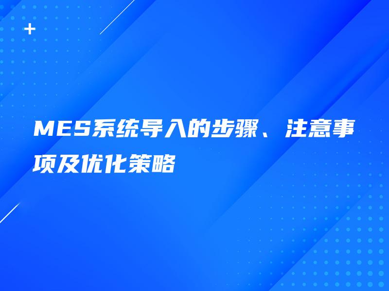 MES系统导入的步骤、注意事项及优化策略 MES系统导入的步骤、注意事项及优化策略