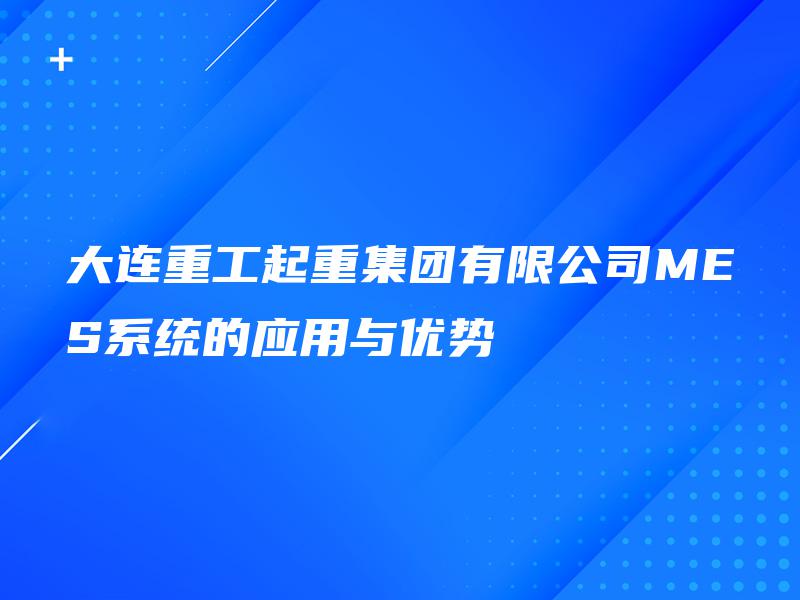 大连重工起重集团有限公司MES系统的应用与优势 大连重工起重集团有限公司MES系统的应用与优势
