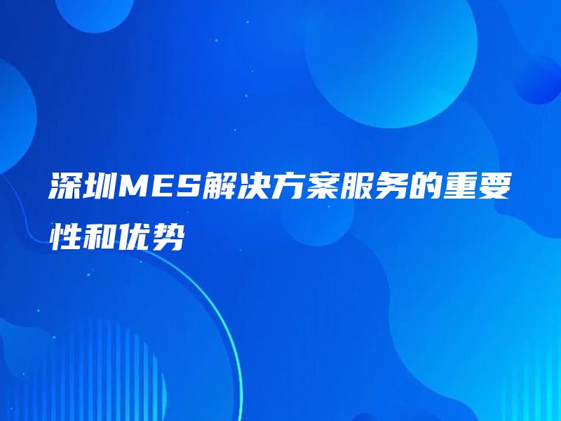 深圳MES解决方案服务的重要性和优势