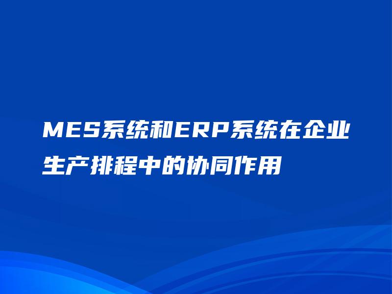 MES系统和ERP系统在企业生产排程中的协同作用