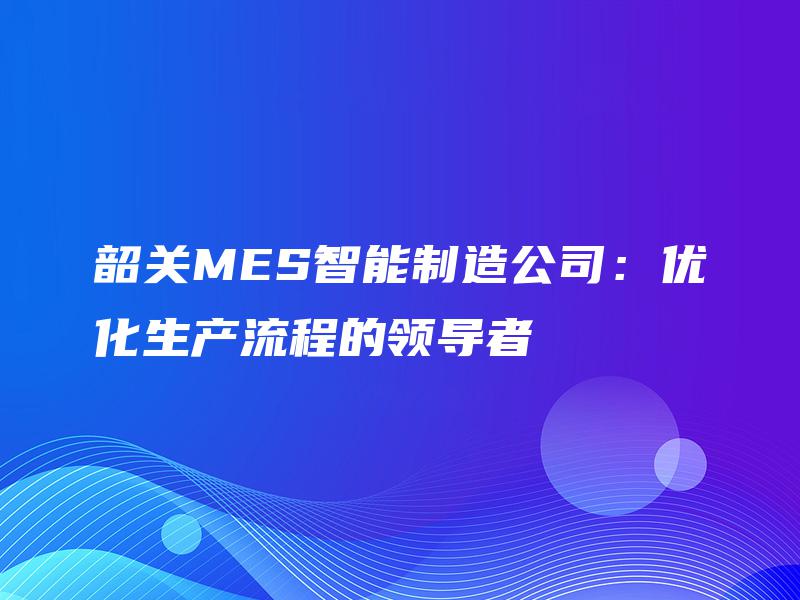 韶关MES智能制造公司:优化生产流程的领导者 韶关MES智能制造公司:优化生产流程的领导者