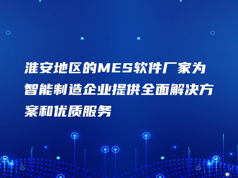 淮安地区的MES软件厂家为智能制造企业提供全面解决方案和优质服务 淮安地区的MES软件厂家为智能制造企业提供全面解决方案和优质服务
