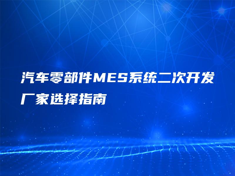 汽车零部件MES系统二次开发厂家选择指南 汽车零部件MES系统二次开发厂家选择指南